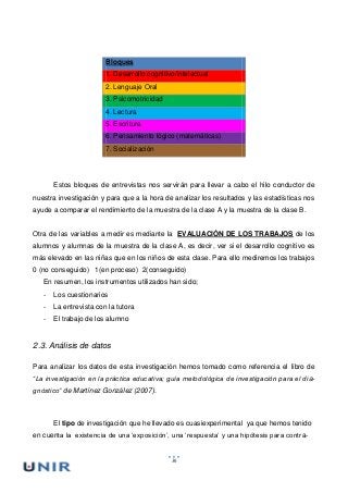 36
Bloques
1. Desarrollo cognitivo/intelectual
2. Lenguaje Oral
3. Psicomotricidad
4. Lectura
5. Escritura
6. Pensamiento lógico (matemáticas)
7. Socialización
Estos bloques de entrevistas nos servirán para llevar a cabo el hilo conductor de
nuestra investigación y para que a la hora de analizar los resultados y las estadísticas nos
ayude a comparar el rendimiento de la muestra de la clase A y la muestra de la clase B.
Otra de las variables a medir es mediante la EVALUACIÓN DE LOS TRABAJOS de los
alumnos y alumnas de la muestra de la clase A, es decir, ver si el desarrollo cognitivo es
más elevado en las niñas que en los niños de esta clase. Para ello mediremos los trabajos
0 (no conseguido) 1(en proceso) 2(conseguido)
En resumen, los instrumentos utilizados han sido;
- Los cuestionarios
- La entrevista con la tutora
- El trabajo de los alumno
2.3. Análisis de datos
Para analizar los datos de esta investigación hemos tomado como referencia el libro de
“La investigación en la práctica educativa; guía metodológica de investigación para el dia-
gnóstico” de Martínez González (2007).
El tipo de investigación que he llevado es cuasiexperimental ya que hemos tenido
en cuenta la existencia de una ‘exposición’, una ‘respuesta’ y una hipótesis para contra-
 