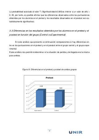 41
La probabilidad asociada al valor T (Significatividad=0,000)es inferior a un valor de alfa =
0, 05, por tanto, es posible afirmar que las diferencias observadas entre las puntuaciones
obtenidas por los alumnos en el pretest y los resultados observados en el postest son es-
tadisticamente significativas.
3.3 Diferencias en los resultados obtenidos por los alumnos en el pretest y el
postest en función del grupo (Control vs.Experimental)
En este análisis que presento a continuación compararemos si hay diferencias en-
tre en las puntuaciones en el pretest y en el postest entre el grupo control y el grupo expe-
rimental.
Esste análisis nos permitirá determinar si la situación de partida y de llegada era la misma
para ambos.
Figura 9. Diferencias en el pretest y postest de ambos grupos
6
7
8
9
10
11
12
Experimental Control
10,38
10,16
Pretest
 