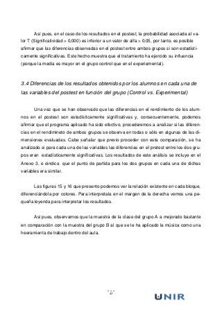 43
Así pues, en el caso de los resultados en el postest, la probabilidad asociada al va-
lor T (Significatividad = 0,000) es inferior a un valor de alfa = 0,05, por tanto, es posible
afirmar que las diferencias observadas en el postest entre ambos grupos si son estadisti-
camente significativas. Este hecho muestra que el tratamiento ha ejercido su influencia
(porque la media es mayor en el grupo control que en el experiemental).
3.4 Diferencias de los resultados obtenidos por los alumnos en cada una de
las variables del postest en función del grupo (Control vs. Experimental)
Una vez que se han observado que las diferencias en el rendimiento de los alum-
nos en el postest son estadísticamente significativas y, consecuentemente, podemos
afirmar que el programa aplicado ha sido efectivo, procederemos a analizar si las diferen-
cias en el rendimineto de ambos grupos se observa en todas o sólo en algunas de las di-
mensiones evaluadas. Cabe señalar que previo proceder con esta comparación, se ha
analizado si para cada una de las variables las diferencias en el pretest entre los dos gru-
pos eran estadísticamente significativas. Los resultados de este análisis se incluye en el
Anexo 3, e oindica que el punto de partida para los dos grupos en cada una de dichas
variables era similar.
Las figuras 15 y 16 que presento podemos ver la relación existente en cada bloque,
diferenciándola por colores. Para interpretala en el margen de la derecha vemos una pe-
queña leyenda para interpretar los resultados.
Asi pues, observamos que la muestra de la clase del grupo A a mejorado bastante
en comparación con la muestra del grupo B al que se le ha aplicado la música como una
heeramienta de trabajo dentro del aula.
 