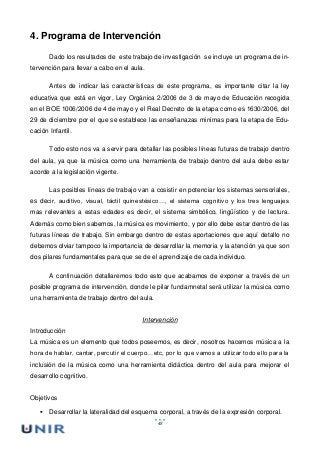 48
4. Programa de Intervención
Dado los resultados de este trabajo de investigación se incluye un programa de in-
tervención para llevar a cabo en el aula.
Antes de indicar las características de este programa, es importante citar la ley
educativa que está en vigor, Ley Orgánica 2/2006 de 3 de mayo de Educación recogida
en el BOE 1006/2006 de 4 de mayo y el Real Decreto de la etapa como es 1630/2006, del
29 de diciembre por el que se establece las enseñanazas minimas para la etapa de Edu-
cación Infantil.
Todo esto nos va a servir para detallar las posibles líneas futuras de trabajo dentro
del aula, ya que la música como una herramienta de trabajo dentro del aula debe estar
acorde a la legislación vigente.
Las posibles líneas de trabajo van a cosistir en potenciar los sistemas sensoriales,
es decir, auditivo, visual, táctil quinestésico…, el sistema cognitivo y los tres lenguajes
mas relevantes a estas edades es decir, el sistema simbólico, lingüístico y de lectura.
Además como bien sabemos, la música es movimiento, y por ello debe estar dentro de las
futuras líneas de trabajo. Sin embargo dentro de estas aportaciones que aquí detallo no
debemos olviar tampoco la importancia de desarrollar la memoria y la atención ya que son
dos pilares fundamentales para que se de el aprendizaje de cada individuo.
A continuación detallaremos todo esto que acabamos de exponer a través de un
posible programa de intervención, donde le pilar fundamnetal será utilizar la música como
una herramienta de trabajo dentro del aula.
Intervención
Introducción
La música es un elemento que todos poseemos, es decir, nosotros hacemos música a la
hora de hablar, cantar, percutir el cuerpo…etc, por lo que vamos a utilizar todo ello para la
inclusión de la música como una herramienta didáctica dentro del aula para mejorar el
desarrollo cognitivo.
Objetivos
 Desarrollar la lateralidad del esquema corporal, a través de la expresión corporal.
 