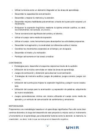 49
 Utilizar la música como un elemento integrador en las áreas de aprendizaje.
 Desarrollar la capacidad de concentración.
 Desarrollar y mejorar la memoria y la atención.
 Desarrollar mejores habilidades psicomotrices a través de la percusión corporal y el
movimiento.
 Enriquecer la expresión lingüística mediante la óptima emisión auditiva, es decir,
voz instrumental, voz cantada, al unísono…
 Tomar conciencia del significado del sonido y el silencio.
 Utilizar el cuerpo como medio de expresión.
 Utilizar el cuerpo como herramienta para desempeñar las actividades propuestas.
 Desarrollar la imaginación y la creatividad con diferentes estilos d música.
 Coordinar los movimientos corporales en el tiempo y en el espacio.
 Desarrollar el interés y la motivación.
 Participar activamente en las tareas a realizar.
CONTENIDOS
 Estrategias para desarrollar el esquema corporal aa través de la audición.
 Utilización de la música como báse en todas las áreas de aprendizaje.
 Juegos de contracción y distensión para alcanzar la concentración.
 Estrategias de memoria auditiva; juegos de palabras, juegos sonoros, juegos con
iconos…
 Utilización del cuento para mejorar la expresión lingüística y adquirir nuevo vocabu-
lario.
 Utilización del cuerpo para la acentuación uy separación de palabras, adquiriendo
asi nuevo vocabulario.
 Juegos quinestésiscoso mímica con música utilizando el cuerpo como medio de
epresión y un vehiculo de comunicación de sentimientos y emociones.
METODOLOGÍA
Proponemos una metodología basada en el aprendizaje significativo.Para ello como bien
venimos diciendo a lo largo del desarrollo de este proyecto la música será un instrumento
y herramienta en el aprendizaje, para desarrollar factores como la atención, la memoria, la
creatividad…es decir, todo lo que se incluye en el desarrollo cognitivo.
 