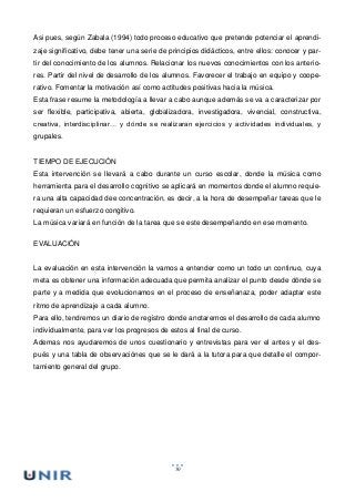 50
Asi pues, según Zabala (1994) todo proceso educativo que pretende potenciar el aprendi-
zaje significativo, debe tener una serie de principios didácticos, entre ellos: conocer y par-
tir del conocimiento de los alumnos. Relacionar los nuevos conocimientos con los anterio-
res. Partir del nivel de desarrollo de los alumnos. Favorecer el trabajo en equipo y coope-
rativo. Fomentar la motivación así como actitudes positivas hacia la música.
Esta frase resume la metodología a llevar a cabo aunque además se va a caracterizar por
ser flexible, participativa, abierta, globalizadora, investigadora, vivencial, constructiva,
creativa, interdisciplinar… y dónde se realizaran ejercicios y actividades individuales, y
grupales.
TIEMPO DE EJECUCIÓN
Esta intervención se llevará a cabo durante un curso escolar, donde la música como
herramienta para el desarrollo cognitivo se aplicará en momentos donde el alumno requie-
ra una alta capacidad dee concentración, es decir, a la hora de desempeñar tareas que le
requieran un esfuerzo congitivo.
La música variará en función de la tarea que se este desempeñando en ese momento.
EVALUACIÓN
La evaluación en esta intervención la vamos a entender como un todo un continuo, cuya
meta es obtener una información adecuada que permita analizar el punto desde dónde se
parte y a medida que evolucionamos en el proceso de enseñanaza, poder adaptar este
ritmo de aprendizaje a cada alumno.
Para ello, tendremos un diario de registro donde anotaremos el desarrollo de cada alumno
individualmente, para ver los progresos de estos al final de curso.
Ademas nos ayudaremos de unos cuestionario y entrevistas para ver el antes y el des-
pués y una tabla de observaciónes que se le dará a la tutora para que detalle el compor-
tamiento general del grupo.
 