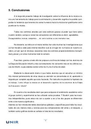 52
5. Conclusiones
A lo largo del presente trabajo de investigación sobre la influencia de la música co-
mo una herramienta de trabajo para la estimulación y desarrollo cognitivo he podido com-
probar la tendencia que tenemos los seres humanos hacia la música tan gratificante como
puede ser la música.
Todos nos sentimos atraídos por este estímulo gracias al poder que tiene sobre
nuestro cerebro, aunque a veces las sensaciones son diferentes es decir, agradables,
Desagradables, tensas, relajantes…, es como subirse a una montaña rusa.
No obstante, se indica en el marco teórico han sido muchas las investigaciones que
se han llevado a cabo para intentar descifrar cual es el lugar de la música en nuestro ce-
rebro y el por qué en diversas ocasiones ésta nos estimula proporcionándonos tranquili-
dad y placer y en otros momentos todo lo contario.
Pues bien, gracias a todo ello me propuse una línea de trabajo con los alumnos de
la Etapa de Educación Infantil y más concretamente me concentré más en los últimos cur-
sos de Infantil, cuyas edades oscilan entre los 5 y los 6 años de edad.
Mediante la observación diaría vi que había alumnos que al escuchar un mínimo
hilo músical perteneciente de otras clases su atención se concentraba en él, apartando o
dejando por completo aquello que esta haciendo. Por todo ello me planteé la hipótesis de
mi trabajo, “como influye la música en el desarrollo cognitivo de los alumnos de la Etapa
de Educación. Infantil”
En cuanto a los resultados decir que para comparar el rendimiento académico entre
el grupo control y experimental se han utilizado varias pruebas T Student para las mues-
tras independientes, pues estas nos van a ayudar a ver si los dos grupos se diferencian
entre si de manera significativa.
Además se han introducido tablas descriptivas globales y especificas para hallar los resul-
tados de una manera clara y concisa para las comparaciones del antes y el después, y
también varios gráficos donde se señalan el total de los resultados.
 