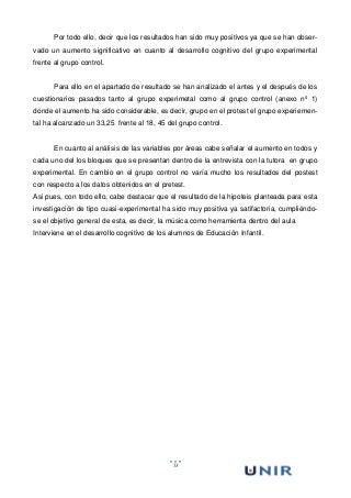 53
Por todo ello, decir que los resultados han sido muy positivos ya que se han obser-
vado un aumento significativo en cuanto al desarrollo cognitivo del grupo experimental
frente al grupo control.
Para ello en el apartado de resultado se han analizado el antes y el después de los
cuestionarios pasados tanto al grupo experimetal como al grupo control (anexo nº 1)
donde el aumento ha sido considerable, es decir, grupo en el protest el grupo experiemen-
tal ha alcanzado un 33,25 frente al 18, 45 del grupo control.
En cuanto al análisis de las variables por áreas cabe señalar el aumento en todos y
cada uno del los bloques que se presentan dentro de la entrevista con la tutora en grupo
experimental. En cambio en el grupo control no varía mucho los resultados del postest
con respecto a los datos obtenidos en el pretest.
Asi pues, con todo ello, cabe destacar que el resultado de la hipoteis planteada para esta
investigación de tipo cuasi-experimental ha sido muy positiva ya satifactoria, cumpliéndo-
se el objetivo general de esta, es decir, la música como herramienta dentro del aula
Interviene en el desarrollo cognitivo de los alumnos de Educación Infantil.
 