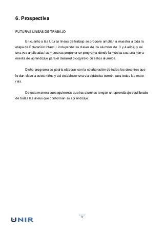 54
6. Prospectiva
FUTURAS LINEAS DE TRABAJO
En cuanto a las futuras líneas de trabajo se propone ampliar la muestra a toda la
etapa de Educación Infanti,l incluyendo las clases de los alumnos de 3 y 4 años, y así
una vez analizadas las muestras proponer un programa donde la música sea una herra-
mienta de aprendizaje para el desarrollo cognitivo de estos alumnos.
Dicho programa se podria elaborar con la colaboración de todos los docentes que
le dan clase a estos niños y asi establecer una via didáctica común para todas las mate-
rias.
De esta manera conseguiremos que los alumnos tengan un aprendizaje equilibrado
de todas las áreas que conforman su aprendizaje.
 