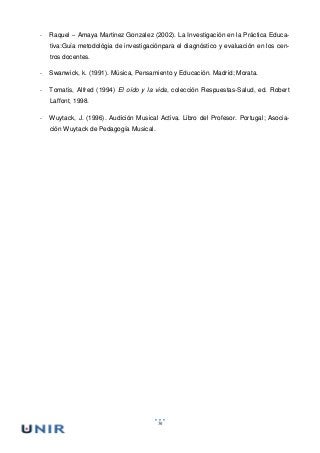 56
- Raquel – Amaya Martinez Gonzalez (2002). La Investigación en la Práctica Educa-
tiva:Guía metodológia de investigaciónpara el diagnóstico y evaluación en los cen-
tros docentes.
- Swanwick, k. (1991). Música, Pensamiento y Educación. Madrid; Morata.
- Tomatis, Alfred (1994) El oído y la vida, colección Respuestas-Salud, ed. Robert
Laffont, 1998.
- Wuytack, J. (1996). Audición Musical Activa. Libro del Profesor. Portugal; Asocia-
ción Wuytack de Pedagogía Musical.
 