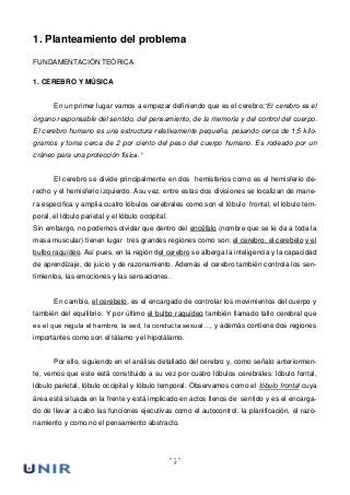 8
1. Planteamiento del problema
FUNDAMENTACIÓN TEÓRICA
1. CEREBRO Y MÚSICA
En un primer lugar vamos a empezar definiendo que es el cerebro;“El cerebro es el
órgano responsable del sentido, del pensamiento, de la memoria y del control del cuerpo.
El cerebro humano es una estructura relativamente pequeña, pesando cerca de 1,5 kilo-
gramos y toma cerca de 2 por ciento del peso del cuerpo humano. Es rodeado por un
cráneo para una protección física.”
El cerebro se divide principalmente en dos hemisferios como es el hemisferio de-
recho y el hemisferio izquierdo. Asu vez, entre estas dos divisiones se localizan de mane-
ra especifica y amplia cuatro lóbulos cerebrales como son el lóbulo frontal, el lóbulo tem-
poral, el lóbulo parietal y el lóbulo occipital.
Sin embargo, no podemos olvidar que dentro del encéfalo (nombre que se le da a toda la
masa muscular) tienen lugar tres grandes regiones como son: el cerebro, el cerebelo y el
bulbo raquídeo. Así pues, en la región del cerebro se alberga la inteligencia y la capacidad
de aprendizaje, de juicio y de razonamiento. Además el cerebro también controla los sen-
timientos, las emociones y las sensaciones.
En cambio, el cerebelo, es el encargado de controlar los movimientos del cuerpo y
también del equilibrio. Y por último el bulbo raquídeo también llamado tallo cerebral que
es el que regula el hambre, la sed, la conducta sexual…, y además contiene dos regiones
importantes como son el tálamo y el hipotálamo.
Por ello, siguiendo en el análisis detallado del cerebro y, como señalo anteriormen-
te, vemos que este está constituido a su vez por cuatro lóbulos cerebrales: lóbulo fontal,
lóbulo parietal, lóbulo occipital y lóbulo temporal. Observamos como el lóbulo frontal cuya
área está situada en la frente y está implicado en actos llenos de sentido y es el encarga-
do de llevar a cabo las funciones ejecutivas como el autocontrol, la planificación, el razo-
namiento y como no el pensamiento abstracto.
 