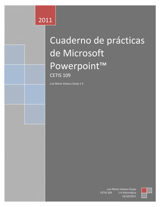 LLuis Velasocoodsdisdoisodisoooooooooooooooooooooooooooooooooo<br />Cuaderno de prácticas de Microsoft Powerpoint™CETIS 109Luis Mario Velasco Ocejo 1 K2011Luis Mario Velasco OcejoCETIS 109          1 K Informática16/10/2011<br />PRÁCTICA 1:<br />Creación de una Presentación<br />con el Asistente para autocontenido<br />Ingresar los siguientes datos por medio de la pestaña insertar, encabezado y pie de página:<br />TITULO: Prácticas de informática<br />PÍE DE PÁGINA: Nombre y apellidos<br />Modificar el texto de la diapositiva en modo Esquema<br />-Modificar la 2ª diapositiva con los siguientes cambios:<br />- Sustituir METAS DEL PROYECTO por ‘VIAJE DE FIN DE CURSO 2006/2007’<br />191579519685- Borrar el texto que está debajo e introducir el siguiente texto:<br />- A las 20:00 horas’<br />- ‘El 30 de Febrero de 2005’<br />- ‘C/ Más Palomas, 22 03500 Benidorm’<br />- ‘Les recordamos que:’<br />- ‘Confirmen su asistencia’<br />- ‘Les rogamos puntualidad’<br />Práctica 2 - Creación de una<br />Presentación con una Plantilla<br />Escoge una plantilla en la pestaña diseño<br />Escoge como diseño para la diapositiva el de Diapositiva de título.<br />Rellena la diapositiva con el siguiente contenido:<br />Título: “Comenzaremos creando diapositivas con una plantilla”<br />Subtítulo: “Insertar una primera línea <br />                    Insertar otra línea más<br />                               Esta ya es la última línea”<br />Realiza los siguientes cambios en el título de la diapositiva:<br />Poner la palabra Comenzaremos en tipo de letra Impact y tamaño 40.<br />Poned la palabra creando diapositivas en Negrita, Subrayado y Sombra.<br />Poned la palabra con una con Efecto Relieve.<br />Poned la palabra plantilla en Sombra y con color Rosa.<br />Centrar el título.<br />Realiza los siguientes cambios en las 3 líneas del subtítulo de la diapositiva:<br />Poned la 1ª línea alineada por la izquierda,<br />la 2ª centrada y<br />la 3ª alineada por la derecha.<br />Creación de diapositivas<br />Crear las siguientes 3 diapositivas utilizando plantillas<br />3021330201930<br />Características de la 1ª diapositiva:<br />Título con efecto sombra, centrado y tamaño 54.<br />Subtítulos centrados y tamaño 32.<br />Características de la 2ª diapositiva:<br />2745105190500Título centrado y con negrita<br />Columna izquierda:<br />Título centrado y Sombra<br />Resto del texto tamaño 12<br />El título tamaño 16 y en negrita<br />Columna derecha:<br />Título centrado y Sombra<br />El título tamaño 16 y en negrita<br />Tamaño 12 para el resto del texto, excepto si no caben las palabras.<br />3138170-166370Características de la 3ª diapositiva:<br />Título en Times New Roman, 44, Rojo y Centrado.<br />Insertar un gráfico. <br />Práctica 3<br />WordArt, Imágenes prediseñadas y Autoformas<br />Selecciona presentación en blanco y realiza la siguiente diapositiva utilizando el WordArt, las Autoformas y las Imágenes prediseñadas.<br />Ejercicio 2<br />Elabora la siguiente diapositiva:<br /> <br />Añadir la siguiente diapositiva:<br />Práctica 4<br />Efectos en la transición entre diapositivas<br />Sigue las indicaciones:<br />Abre la presentación acerca del consumo del papel<br />Pulsa la pestaña Animaciones para asignar una a la diapositiva.<br />SonidoSelecciona el sonido “caja registradora” <br />Iniciar automáticamente después de 5 segundos y ajustar a velocidad deseada<br />Velocidad<br />                <br />          <br />Añadir animaciones al contenido de las diapositivas<br />Otra opción que podemos hacer es personalizar la animación, definiendo los títulos, textos, imágenes y gráficos que están incluidos en las diapositivas. De este modo, al presentar la diapositiva en cuestión se moverán los contenidos a nuestra elección.<br />Para añadir estos efectos de animación debemos seleccionar el objeto o texto que queramos animar, posteriormente ir a la pestaña animaciones y seleccionar la forma en que queremos animarlo, como se muestra a continuación:<br />A la diapositiva 1 deberemos ir agregando los siguientes Efectos de animación:<br />Al título: <br />Trayectoria de desplazamiento / Derecha<br />Entrada / Persianas<br />                   Al texto:<br />Salir / Desplazar hacia fuera<br />Entrada / Rombo<br />Práctica 5<br />Fondos de diapositiva, Hipervínculos, Imágenes, Sonidos y Vídeos<br />En una Presentación Nueva, realizar las siguientes 5 diapositivas tomando en cuenta las indicaciones.<br />                      <br />              <br />Práctica 6<br />Internet y PowerPoint<br />Utilizando PowerPoint e Internet, realiza una presentación de 6 diapositivas, donde vas a representar tus 5 cantantes o grupos favoritos.<br />Práctica 7<br />Multimedia mediante PowerPoint:<br />Repaso de todo lo anterior<br />-Realiza las siguientes diapositivas:<br />  <br />  <br />  <br />  <br />   <br />