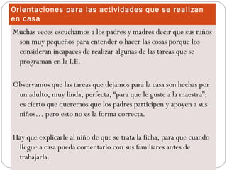 Orientaciones para las actividades que se realizan
en casa
Muchas veces escuchamos a los padres y madres decir que sus niños
 son muy pequeños para entender o hacer las cosas porque los
 consideran incapaces de realizar algunas de las tareas que se
 programan en la I.E.

Observamos que las tareas que dejamos para la casa son hechas por
 un adulto, muy linda, perfecta, “para que le guste a la maestra”;
 es cierto que queremos que los padres participen y apoyen a sus
 niños… pero esto no es la forma correcta.

Hay que explicarle al niño de que se trata la ficha, para que cuando
 llegue a casa pueda comentarlo con sus familiares antes de
 trabajarla.
 