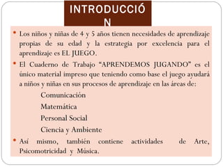 INTRODUCCIÓ
                        N
 Los niños y niñas de 4 y 5 años tienen necesidades de aprendizaje
  propias de su edad y la estrategia por excelencia para el
  aprendizaje es EL JUEGO.
 El Cuaderno de Trabajo “APRENDEMOS JUGANDO” es el
  único material impreso que teniendo como base el juego ayudará
  a niños y niñas en sus procesos de aprendizaje en las áreas de:
         Comunicación
         Matemática
         Personal Social
         Ciencia y Ambiente
 Así  mismo, también contiene          actividades     de   Arte,
  Psicomotricidad y Música.
 