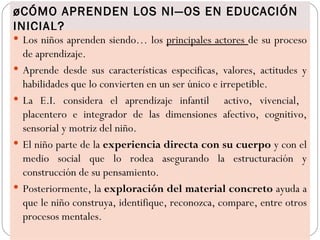 ¿CÓMO APRENDEN LOS NIÑOS EN EDUCACIÓN
INICIAL?
 Los niños aprenden siendo… los principales actores de su proceso
    de aprendizaje.
   Aprende desde sus características especificas, valores, actitudes y
    habilidades que lo convierten en un ser único e irrepetible.
   La E.I. considera el aprendizaje infantil activo, vivencial,
    placentero e integrador de las dimensiones afectivo, cognitivo,
    sensorial y motriz del niño.
   El niño parte de la experiencia directa con su cuerpo y con el
    medio social que lo rodea asegurando la estructuración y
    construcción de su pensamiento.
   Posteriormente, la exploración del material concreto ayuda a
    que le niño construya, identifique, reconozca, compare, entre otros
    procesos mentales.
 