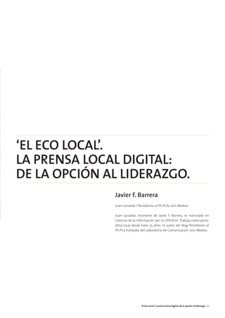 ‘EL ECO LOCAL’.
LA PRENSA LOCAL DIGITAL:
DE LA OPCIÓN AL LIDERAZGO.
Javier F. Barrera
Juan Larzabal / Periodismo al Pil Pil & 1001 Medios
Juan Larzabal, nickname de Javier F. Barrera, es licenciado en
Ciencias de la Información por la UPV/EHU. Trabaja como perio-
dista local desde hace 25 años. Es autor del blog Periodismo al
Pil Pil y fundador del Laboratorio de Comunicación 1001 Medios.
‘El Eco Local’. La prensa local digital: de la opción al liderazgo 29
 