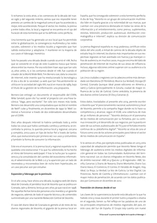 Si echamos la vista atrás, a los comienzos de la década del nue-
vo siglo y del segundo milenio, vemos que era imposible tener
previsto un cambio de la magnitud como el que ha acontecido o,
mejor, está aconteciendo. Porque el sector, los medios, la prensa
y entre todos ellos, la local y regional se encuentra en el ojo del
huracán de esta tormenta que se ha definido como perfecta.
Una tormenta que ha generado un eco local que ha permitido
entre la globalización, la convergencia multimedia y las redes
sociales, sobrevivir a los medios locales y regionales que han
sabido evolucionar y adaptarse. Y mantener en la mayoría de
sus casos el liderazgo. Homérico.
Solo ha pasado una década desde cuando ocurrió el 11M, fecha
que se convierte en el eje de este Cuaderno Evoca que tienes
ahora entre las manos. Por eso está bien traer aquí que tan solo
25 años antes, 15 si los contamos desde el 11M, fue cuando el
creador de la World Wide Web,Tim Berners-Lee, data la creación
de Internet, este invento que ha revolucionado la tecnología y
el día a día de la sociedad. La web que tan frecuentemente se
utiliza en la sociedad del siglo XXI, nació en marzo de 1989, bajo
el título de La gestión de la información: una propuesta.
Berners-Lee entregó un documento al responsable del CERN,
Mike Sendall, quien dio ‘luz verde’ al proyecto con una frase la-
cónica: “Vaga, pero excitante”. Tan sólo seis meses más tarde,
Berners-Lee desarrolló una computadora que recibió el nombre
de NeXT cube y, finalmente, en diciembre de 1990 la ‘Web’ co-
menzó a funcionar a través de dos ordenadores desarrollados
por el CERN.
Diez años después Internet lo habría cambiado todo y, entre
todas las cosas que había cambiado, cambia y cambiaría, se en-
contraba la prensa, la querida prensa local y regional, cercana
y completa, única para un tipo de lector fiel a través de tantos
años, que evolucionaria por primera vez sus usos y costumbres
y también la forma de consumir la información.
Este era el escenario. A la prensa local y regional española no le
quedaba sino evolucionar. Y la que ha sobrevivido, lo ha hecho
al ritmo del binomio web/papel. Y tras la lucha por la supervi-
vencia y la consolidación del cambio del ecosistema informati-
vo, el advenimiento de la Web 2.0 y la aparición por un lado de
neomedios y micromedios bien de nicho bien hiperlocales, en
un caso peculiar aún por estudiar.
Expansión y liderazgo por la península
En el año 2004, hace ahora una década, la página web del diario
Ideal de Granada, el periódico local de Vocento que se publica en
Granada, Jaén y Almería, tenía ya seis años, ya que nació en 1998.
Por aquellas fechas tenía dos personas a los mandos y un gerente
de negocios, además de todo el soporte técnico y de contenidos
suministrado por una naciente Redacción Central de Vocento.
El caso del diario Ideal de Granada es gemelo al de resto de los
diarios regionales de Vocento, el gigante de la prensa local en
España, que ha conseguido sobrevivir a esta tormenta perfecta.
A día de hoy, “Vocento es un grupo de comunicación multime-
dia líder en España gracias a la notoriedad de sus marcas, que
cuentan con una presencia destacada en todas las áreas de la
información y el entretenimiento, como prensa, suplementos,
revistas, televisión, producción audiovisual, distribución cine-
matográfica e Internet”, explica su división de comunicación
corporativa.
La prensa Regional española es muy poderosa, certifican estos
datos del año 2008, a mitad de camino de la década objeto de
estudio hoy. En internet, los diarios más importantes en sus res-
pectivas regiones se han asentado con fuerza y ya manejan ci-
fras de audiencia,en muchos casos,muy por encima del dato de
penetración de Internet de muchas de sus áreas de influencia.
Incluso, algunas ediciones online superan con su audiencia a la
población de su región.
Las cinco ciudades o regiones con la cabecera online más deman-
dada son Barcelona (El Periódico), Murcia (La Verdad), Vizcaya (El
Correo), Granada (aunque Ideal posee ediciones en Almería y
Jaén) y Galicia (principalmente A Coruña, ciudad de mayor in-
fluencia de La Voz de Galicia). Como anécdota, la presencia de
dos diarios online Canarios (El Día y Canarias 7).
Estos datos, trasladados al presente año 2014, permite escribir
a Vocento que“el posicionamiento nacional, autonómico y local
de Vocento, permite a la compañía llegar donde no lo hace su
competencia y alcanzar, según el EGM, una cobertura de más
de 30 millones de personas”. “Vocento destaca en el panorama
de los medios de comunicación por su fortaleza, por su conti-
nua innovación y el desarrollo de sus negocios, por la puesta en
valor de sus activos audiovisuales de TV y por el fortalecimiento
continuo de su plataforma digital”.“Vocento se sitúa de cara al
futuro como uno de los actores principales para liderar el sector
de los medios de comunicación en España”.
Si lo vemos en cifras, por ejemplo estas publicadas en 2013, esta
capacidad de adaptación permite que Vocento News tenga el
liderazgo de audiencia entre los medios digitales de informa-
ción general en todas las Comunidades Autónomas del terri-
torio nacional. Los 20 diarios integrados en Vocento News, dos
de ámbito nacional –ABC.es y Que.es– y 18 regionales –ABC Se-
villa, Canarias 7, Diario de Navarra, Diario Montañés, Diario Sur,
Diario Vasco, El Comercio, El Correo, El Heraldo de Aragón, Hoy,
Ideal, La Rioja, La Verdad, La Voz de Galicia, La Voz Digital, Las
Provincias, Norte de Castilla y Últimahora.es– cuentan con el
mayor índice de penetración, de acuerdo con los datos publica-
dos por Comscore en diciembre de 2012.
Transición sin dramas desde el sur
Las claves de la supervivencia durante esta década en la que ha
habido vino y rosas durante el primer lustro y espanto o drama
en el segundo, tienen su fiel reflejo en las palabras de uno de
los principales empresarios de medios regionales del país, en
este caso, del Sur de España. El Grupo Joly cuenta con nueve
‘El Eco Local’. La prensa local digital: de la opción al liderazgo 31
 