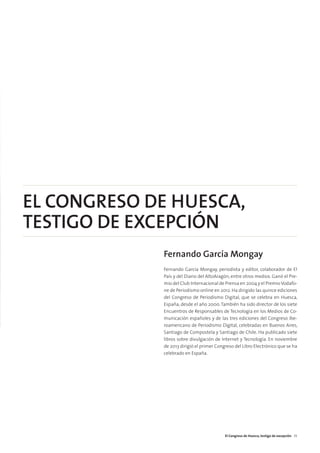 EL CONGRESO DE HUESCA,
TESTIGO DE EXCEPCIÓN
Fernando García Mongay
Fernando García Mongay, periodista y editor, colaborador de El
País y del Diario del AltoAragón, entre otros medios. Ganó el Pre-
mio del Club Internacional de Prensa en 2004 y el PremioVodafo-
ne de Periodismo online en 2012. Ha dirigido las quince ediciones
del Congreso de Periodismo Digital, que se celebra en Huesca,
España, desde el año 2000. También ha sido director de los siete
Encuentros de Responsables de Tecnología en los Medios de Co-
municación españoles y de las tres ediciones del Congreso Ibe-
roamericano de Periodismo Digital, celebradas en Buenos Aires,
Santiago de Compostela y Santiago de Chile. Ha publicado siete
libros sobre divulgación de Internet y Tecnología. En noviembre
de 2013 dirigió el primer Congreso del Libro Electrónico que se ha
celebrado en España.
El Congreso de Huesca, testigo de excepción 35
 
