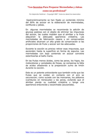 “Los Secretos Para Preparar Mermeladas y Jaleas
como un profesional”
Por Alejandra Feldman - Copyright 2007 Todos los derechos reservados
Gastronómicamente se han fijado un contenido mínimo
del 60% de azúcar en la elaboración de mermeladas,
confituras y jaleas.
En algunas mermeladas se recomienda la adición de
glucosa pastosa con el objeto de eliminar las impurezas
del azúcar, las cuales impiden que el almíbar y la fruta
adquieran la adecuada apariencia cristalina. Las
mermeladas de fabricación casera y sin conservantes
artificiales alcanzan un alto grado de conservación si las
proporciones de fruta y azúcar son las adecuadas.
Durante la cocción es preciso retirar esas impurezas, que
ascienden hasta la superficie en forma de espuma. Las
mermeladas con bajo contenido en azúcar conviene
esterilizarlas al baño maría.
En las frutas menos ácidas, como las peras, los higos, los
melocotones y variedades de fresas, se compensa la falta
de acidez añadiendo a la preparación zumo de limón
durante la cocción.
Este es un potente antioxidante que también evita que las
frutas que se oxidan en contacto con el aire se
oscurezcan; como sucede con las manzanas, los plátanos
(cambures en Venezuela) y las peras, evitando que el
almíbar pierda su cualidad cristalina y tenga una
apariencia endurecida y escarchada (azucarada).
http://www.cocinaconencanto.com Página 10 de 26
 