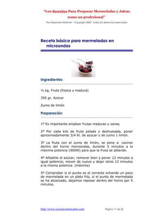 “Los Secretos Para Preparar Mermeladas y Jaleas
como un profesional”
Por Alejandra Feldman - Copyright 2007 Todos los derechos reservados
Receta básica para mermeladas en
microondas
Ingredientes
½ kg. Fruta (fresca y madura)
350 gr. Azúcar
Zumo de limón
Preparación
1º Es importante emplear frutas maduras y sanas.
2º Por cada kilo de fruta pelada y deshuesada, poner
aproximadamente 3/4 Kl. de azúcar y de zumo 1 limón.
3º La fruta con el zumo de limón, se pone a cocinar
dentro del horno microondas, durante 5 minutos a la
máxima potencia (900W) para que la fruta se ablande.
4º Añadirle el azúcar, remover bien y poner 12 minutos a
igual potencia; mover de nuevo y dejar otros 12 minutos
a la misma potencia. (máxima)
5º Comprobar si el punto es el correcto echando un poco
de mermelada en un plato frío, si el punto de mermelada
se ha alcanzado, dejamos reposar dentro del horno por 5
minutos.
http://www.cocinaconencanto.com Página 11 de 26
 