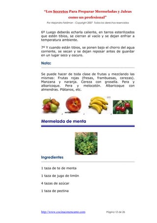 “Los Secretos Para Preparar Mermeladas y Jaleas
como un profesional”
Por Alejandra Feldman - Copyright 2007 Todos los derechos reservados
6º Luego deberás echarla caliente, en tarros esterilizados
que estén tibios, se cierran al vacío y se dejan enfriar a
temperatura ambiente.
7º Y cuando están tibios, se ponen bajo el chorro del agua
corriente, se secan y se dejan reposar antes de guardar
en un lugar seco y oscuro.
Nota:
Se puede hacer de toda clase de frutas y mezclando las
mismas: Frutas rojas (fresas, frambuesas, cerezas).
Manzana y naranja. Cereza con grosella. Pera y
albaricoque. Pera y melocotón. Albaricoque con
almendras. Plátanos, etc.
, , ,
Mermelada de menta
Ingredientes
1 taza de te de menta
1 taza de jugo de limón
4 tazas de azúcar
1 taza de pectina
http://www.cocinaconencanto.com Página 12 de 26
 