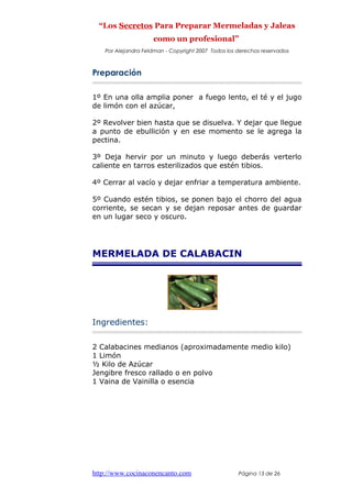 “Los Secretos Para Preparar Mermeladas y Jaleas
como un profesional”
Por Alejandra Feldman - Copyright 2007 Todos los derechos reservados
Preparación
1º En una olla amplia poner a fuego lento, el té y el jugo
de limón con el azúcar,
2º Revolver bien hasta que se disuelva. Y dejar que llegue
a punto de ebullición y en ese momento se le agrega la
pectina.
3º Deja hervir por un minuto y luego deberás verterlo
caliente en tarros esterilizados que estén tibios.
4º Cerrar al vacío y dejar enfriar a temperatura ambiente.
5º Cuando estén tibios, se ponen bajo el chorro del agua
corriente, se secan y se dejan reposar antes de guardar
en un lugar seco y oscuro.
MERMELADA DE CALABACIN
Ingredientes:
2 Calabacines medianos (aproximadamente medio kilo)
1 Limón
½ Kilo de Azúcar
Jengibre fresco rallado o en polvo
1 Vaina de Vainilla o esencia
http://www.cocinaconencanto.com Página 13 de 26
 