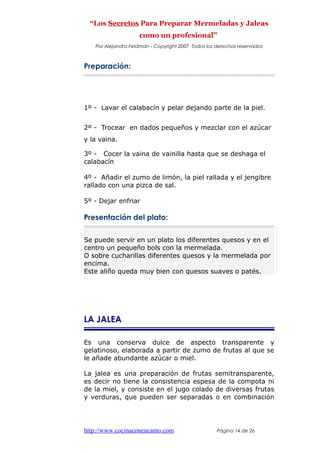 “Los Secretos Para Preparar Mermeladas y Jaleas
como un profesional”
Por Alejandra Feldman - Copyright 2007 Todos los derechos reservados
Preparación:
1º - Lavar el calabacín y pelar dejando parte de la piel.
2º - Trocear en dados pequeños y mezclar con el azúcar
y la vaina.
3º - Cocer la vaina de vainilla hasta que se deshaga el
calabacín
4º - Añadir el zumo de limón, la piel rallada y el jengibre
rallado con una pizca de sal.
5º - Dejar enfriar
Presentación del plato:
Se puede servir en un plato los diferentes quesos y en el
centro un pequeño bols con la mermelada.
O sobre cucharillas diferentes quesos y la mermelada por
encima.
Este aliño queda muy bien con quesos suaves o patés.
LA JALEA
Es una conserva dulce de aspecto transparente y
gelatinoso, elaborada a partir de zumo de frutas al que se
le añade abundante azúcar o miel.
La jalea es una preparación de frutas semitransparente,
es decir no tiene la consistencia espesa de la compota ni
de la miel, y consiste en el jugo colado de diversas frutas
y verduras, que pueden ser separadas o en combinación
http://www.cocinaconencanto.com Página 14 de 26
 