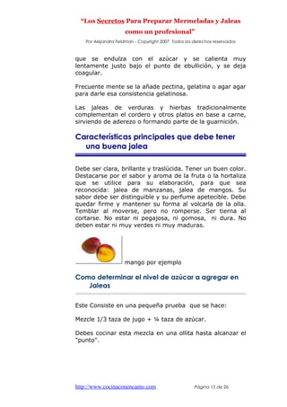 “Los Secretos Para Preparar Mermeladas y Jaleas
como un profesional”
Por Alejandra Feldman - Copyright 2007 Todos los derechos reservados
que se endulza con el azúcar y se calienta muy
lentamente justo bajo el punto de ebullición, y se deja
coagular.
Frecuente mente se la añade pectina, gelatina o agar agar
para darle esa consistencia gelatinosa.
Las jaleas de verduras y hierbas tradicionalmente
complementan el cordero y otros platos en base a carne,
sirviendo de aderezo o formando parte de la guarnición.
Características principales que debe tener
una buena jalea
Debe ser clara, brillante y traslúcida. Tener un buen color.
Destacarse por el sabor y aroma de la fruta o la hortaliza
que se utilice para su elaboración, para que sea
reconocida: jalea de manzanas, jalea de mangos. Su
sabor debe ser distinguible y su perfume apetecible. Debe
quedar firme y mantener su forma al volcarla de la olla.
Temblar al moverse, pero no romperse. Ser tierna al
cortarse. No estar ni pegajosa, ni gomosa, ni dura. No
deben estar ni muy verdes ni muy maduras.
mango por ejemplo
Como determinar el nivel de azúcar a agregar en
Jaleas
Este Consiste en una pequeña prueba que se hace:
Mezcle 1/3 taza de jugo + ¼ taza de azúcar.
Debes cocinar esta mezcla en una ollita hasta alcanzar el
"punto".
http://www.cocinaconencanto.com Página 15 de 26
 