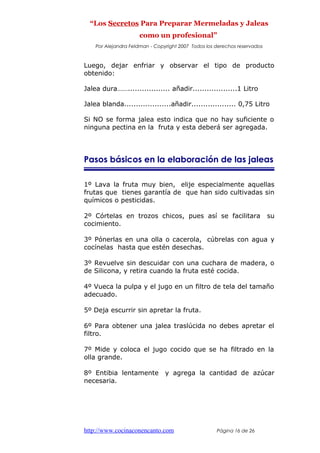 “Los Secretos Para Preparar Mermeladas y Jaleas
como un profesional”
Por Alejandra Feldman - Copyright 2007 Todos los derechos reservados
Luego, dejar enfriar y observar el tipo de producto
obtenido:
Jalea dura…….................. añadir...................1 Litro
Jalea blanda....................añadir................... 0,75 Litro
Si NO se forma jalea esto indica que no hay suficiente o
ninguna pectina en la fruta y esta deberá ser agregada.
Pasos básicos en la elaboración de las jaleas
1º Lava la fruta muy bien, elije especialmente aquellas
frutas que tienes garantía de que han sido cultivadas sin
químicos o pesticidas.
2º Córtelas en trozos chicos, pues así se facilitara su
cocimiento.
3º Pónerlas en una olla o cacerola, cúbrelas con agua y
cocínelas hasta que estén desechas.
3º Revuelve sin descuidar con una cuchara de madera, o
de Silicona, y retira cuando la fruta esté cocida.
4º Vueca la pulpa y el jugo en un filtro de tela del tamaño
adecuado.
5º Deja escurrir sin apretar la fruta.
6º Para obtener una jalea traslúcida no debes apretar el
filtro.
7º Mide y coloca el jugo cocido que se ha filtrado en la
olla grande.
8º Entibia lentamente y agrega la cantidad de azúcar
necesaria.
http://www.cocinaconencanto.com Página 16 de 26
 