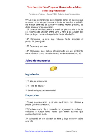 “Los Secretos Para Preparar Mermeladas y Jaleas
como un profesional”
Por Alejandra Feldman - Copyright 2007 Todos los derechos reservados
9º La regla general dice que deberás tener en cuenta que
a mayor nivel de pectina en la fruta se admite la adición
de mayor cantidad de azúcar y cuanto menos pectina, se
debe agregar menos azúcar.
10º Cuando se desconoce el nivel de pectina de la fruta
se recomienda utilizar entre 300 y 400 g de azúcar por
litro de jugo. Llevar a fuego lento hasta ebullición.
11º Concentra o deja que reduzca hasta alcanzar el
punto de jalea justo.
12º Espuma y envasa.
13º Recuerda que debes almacenarlo en un ambiente
seco y fresco como una despensa, armario de cocina, etc.
Jalea de manzanas
Ingredientes
1 ½ kilo de manzanas
1 ½ kilo de azúcar
½ botella de pectina comercial
Preparación
1º Lava las manzanas y córtalas en trozos, con cáscara y
pepas (sin descorazonar)
2º Ponlas en una olla o cacerola con agua que las cubra y
cuécelas a fuego lento hasta que estén suaves que
puedan hacerse puré.
3º Vuélcalas en un colador de tela y deja escurrir sobre
una olla
http://www.cocinaconencanto.com Página 17 de 26
 