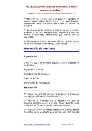 “Los Secretos Para Preparar Mermeladas y Jaleas
como un profesional”
Por Alejandra Feldman - Copyright 2007 Todos los derechos reservados
4º Mide un litro de este jugo que escurre y agrégale el
azúcar, coloca sobre fuego lento y ve cocinándolas,
revolviendo ocasionalmente hasta que el azúcar se
disuelva.
5º Lleva a punto de ebullición y deja hervir por 1 minuto.
Añádele la pectina, revuelve para integrarla y lleva de
nuevo a ebullición, permitiendo que hierva por 30
segundos.
6º Des-espuma. Y Saca del fuego, viértelo caliente dentro
de un frasco esterilizado y tibio, tapa y voltea.
Mantequilla de manzanas
Ingredientes
1 kilo de pulpa de manzana resultante de la elaboración
de la jalea
El jugo de 2 limones
Ralladura fina de 3 limones
1 kilo de azúcar
100 gramos de mantequilla.
Preparación
1º Colocar en una olla caliente la pulpa de la manzana
con el jugo del limón y las ralladuras.
2º Añádele la mantequilla y el azúcar hasta que se
disuelva completamente y déjala hervir durante unos
minutos y en forma constante hasta que espese.
3º Vuélcala sobre un frasco esterilizado y tibio, tápala
herméticamente y utilízala para comerla con pan tostado
http://www.cocinaconencanto.com Página 18 de 26
 