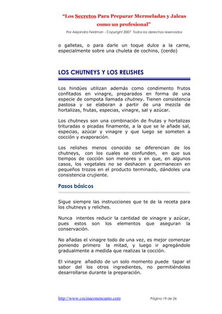 “Los Secretos Para Preparar Mermeladas y Jaleas
como un profesional”
Por Alejandra Feldman - Copyright 2007 Todos los derechos reservados
o galletas, o para darle un toque dulce a la carne,
especialmente sobre una chuleta de cochino, (cerdo)
LOS CHUTNEYS Y LOS RELISHES
Los hindúes utilizan además como condimento frutos
confitados en vinagre, preparados en forma de una
especie de compota llamada chutney. Tienen consistencia
pastosa y se elaboran a partir de una mezcla de
hortalizas, frutas, especias, vinagre, sal y azúcar.
Los chutneys son una combinación de frutas y hortalizas
trituradas o picadas finamente, a la que se le añade sal,
especias, azúcar y vinagre y que luego se someten a
cocción y evaporación.
Los relishes menos conocido se diferencian de los
chutneys, con los cuales se confunden, en que sus
tiempos de cocción son menores y en que, en algunos
casos, los vegetales no se deshacen y permanecen en
pequeños trozos en el producto terminado, dándoles una
consistencia crujiente.
Pasos básicos
Sigue siempre las instrucciones que te de la receta para
los chutneys y reliches.
Nunca intentes reducir la cantidad de vinagre y azúcar,
pues estos son los elementos que aseguran la
conservación.
No añadas el vinagre todo de una vez, es mejor comenzar
poniendo primero la mitad, y luego ir agregándole
gradualmente a medida que realizas la cocción.
El vinagre añadido de un solo momento puede tapar el
sabor del los otros ingredientes, no permitiéndoles
desarrollarse durante la preparación.
http://www.cocinaconencanto.com Página 19 de 26
 