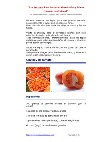 “Los Secretos Para Preparar Mermeladas y Jaleas
como un profesional”
Por Alejandra Feldman - Copyright 2007 Todos los derechos reservados
Deberás cocerlos sin tapar para que puedas remover
ocasionalmente y evitar que se pegue al fondo.
Usar ollas de aluminio, evite las ollas de cobre y las de
hierro.
Vierte el chutney para el envasado cuando aún este
caliente, llenando hasta el cuello del frasco.
Tapa herméticamente, preferiblemente evita las tapas
metálicas, pues estas pueden dañar el chuney o el relich,
por la acción del vinagre.
Antes de tapar, coloca un circulo de papel de cera o
parafinado.
Siempre usa vinagre puro, blanco o de malta, y Almacena
en un lugar seco, fresco y oscuro.
Chutney de tomate
,
Ingredientes
300 gramos de cebollas picadas en plumitas (por la
mitad)
1 cabeza de ajo pelada y picada gruesa
1 kilo de tomates de perita rojos sin piel
3 pimentones rojos (pimientos) cortados en julianas
el zumo (jugo) de dos limones grandes
http://www.cocinaconencanto.com Página 20 de 26
 