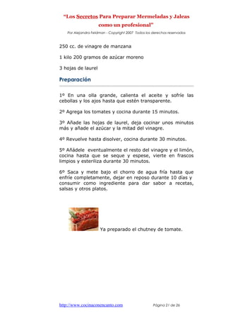 “Los Secretos Para Preparar Mermeladas y Jaleas
como un profesional”
Por Alejandra Feldman - Copyright 2007 Todos los derechos reservados
250 cc. de vinagre de manzana
1 kilo 200 gramos de azúcar moreno
3 hojas de laurel
Preparación
1º En una olla grande, calienta el aceite y sofríe las
cebollas y los ajos hasta que estén transparente.
2º Agrega los tomates y cocina durante 15 minutos.
3º Añade las hojas de laurel, deja cocinar unos minutos
más y añade el azúcar y la mitad del vinagre.
4º Revuelve hasta disolver, cocina durante 30 minutos.
5º Añádele eventualmente el resto del vinagre y el limón,
cocina hasta que se seque y espese, vierte en frascos
limpios y esteriliza durante 30 minutos.
6º Saca y mete bajo el chorro de agua fría hasta que
enfríe completamente, dejar en reposo durante 10 días y
consumir como ingrediente para dar sabor a recetas,
salsas y otros platos.
Ya preparado el chutney de tomate.
http://www.cocinaconencanto.com Página 21 de 26
 