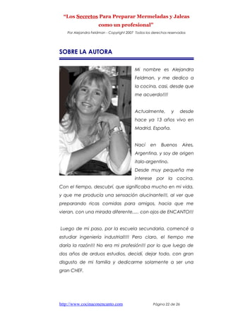 “Los Secretos Para Preparar Mermeladas y Jaleas
como un profesional”
Por Alejandra Feldman - Copyright 2007 Todos los derechos reservados
SOBRE LA AUTORA
Mi nombre es Alejandra
Feldman, y me dedico a
la cocina, casi, desde que
me acuerdo!!!!
Actualmente, y desde
hace ya 13 años vivo en
Madrid, España.
Nací en Buenos Aires,
Argentina, y soy de origen
italo-argentino.
Desde muy pequeña me
interese por la cocina.
Con el tiempo, descubrí, que significaba mucho en mi vida,
y que me producía una sensación alucinante!!!, al ver que
preparando ricas comidas para amigos, hacia que me
vieran, con una mirada diferente,.... con ojos de ENCANTO!!!
Luego de mi paso, por la escuela secundaria, comencé a
estudiar ingeniería industrial!!!! Pero claro, el tiempo me
daría la razón!!! No era mi profesión!!! por lo que luego de
dos años de arduos estudios, decidí, dejar todo, con gran
disgusto de mi familia y dedicarme solamente a ser una
gran CHEF.
http://www.cocinaconencanto.com Página 22 de 26
 