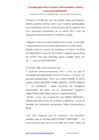 “Los Secretos Para Preparar Mermeladas y Jaleas
como un profesional”
Por Alejandra Feldman - Copyright 2007 Todos los derechos reservados
Comencé estudiando con las monjas suizas, de Belgrano
(barrio porteño) donde están unas monjitas privilegiadas,
que enseñaban cocina y otras placeres de la casa!!!!!! Aún
hoy, continúan enseñando, en el mismo sitio y con las
exquisitas recetas Alemanas, húngaras, y Suizas.
Después de dos años de aprender junto a ellas, sus secretos
Y maravillosas recetas, yendo diariamente a tomar clases,
Decidí, poner un servicio de Catering, y lo llame, “La Casa
de Alejandra!! Ya que de esta forma, si alguien preguntaba
de donde eran esos exquisitos platos, podrías decir, son
de…… ¡¡La casa de Alejandra!!
En el año 1982, nació mi primer hijo......
Y continué perfeccionándome más y más, ya que la
necesidad de aprendizaje nunca se termina, y lo hice, con
grandes profesionales, como son, OTILIA KUSMIN, EL GATO
DUMAS, DOLLI IRIGOYEN, MABEL GHIOTTO, VICTOR MOLINA
Y Sus hermanos, todos cocineros de presigiosos
restaurantes, así como con el “restauranter” argentino
FRANCIS MALLMAN (Especialista en carnes exóticas).
Realice cursos de congelación con GERDA KRISTELLER y
MIRIAM BECKER y otros de Nutrición y Dietética, como así
también de Seguridad Alimentária. (Hotel Panamericano
Bs.As)
Unos años después, por mi currículum, me ofrecieron
trabajar para la empresa BGH LITTTON Y MOULINEX, me
seleccionaron para que en mi taller de cocina, diera las
http://www.cocinaconencanto.com Página 23 de 26
 