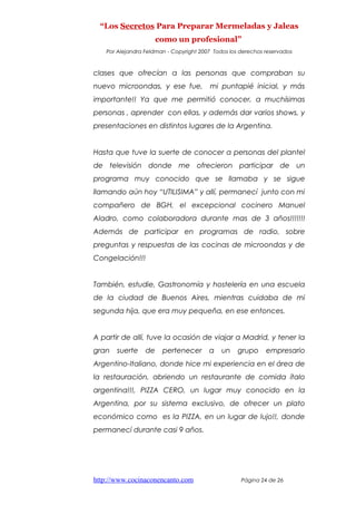 “Los Secretos Para Preparar Mermeladas y Jaleas
como un profesional”
Por Alejandra Feldman - Copyright 2007 Todos los derechos reservados
clases que ofrecían a las personas que compraban su
nuevo microondas, y ese fue, mi puntapié inicial, y más
importante!! Ya que me permitió conocer, a muchísimas
personas , aprender con ellas, y además dar varios shows, y
presentaciones en distintos lugares de la Argentina.
Hasta que tuve la suerte de conocer a personas del plantel
de televisión donde me ofrecieron participar de un
programa muy conocido que se llamaba y se sigue
llamando aún hoy “UTILISIMA” y allí, permanecí junto con mi
compañero de BGH, el excepcional cocinero Manuel
Aladro, como colaboradora durante mas de 3 años!!!!!!!
Además de participar en programas de radio, sobre
preguntas y respuestas de las cocinas de microondas y de
Congelación!!!
También, estudie, Gastronomía y hostelería en una escuela
de la ciudad de Buenos Aires, mientras cuidaba de mi
segunda hija, que era muy pequeña, en ese entonces.
A partir de allí, tuve la ocasión de viajar a Madrid, y tener la
gran suerte de pertenecer a un grupo empresario
Argentino-Italiano, donde hice mi experiencia en el área de
la restauración, abriendo un restaurante de comida ítalo
argentina!!!, PIZZA CERO, un lugar muy conocido en la
Argentina, por su sistema exclusivo, de ofrecer un plato
económico como es la PIZZA, en un lugar de lujo!!, donde
permanecí durante casi 9 años.
http://www.cocinaconencanto.com Página 24 de 26
 
