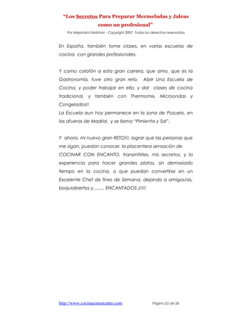 “Los Secretos Para Preparar Mermeladas y Jaleas
como un profesional”
Por Alejandra Feldman - Copyright 2007 Todos los derechos reservados
En España, también tome clases, en varias escuelas de
cocina con grandes profesionales.
Y como colofón a esta gran carrera, que amo, que es la
Gastronomía, tuve otro gran reto, Abrir Una Escuela de
Cocina, y poder trabajar en ella, y dar clases de cocina
tradicional, y también con Thermomix, Microondas y
Congelados!!
La Escuela aun hoy permanece en la zona de Pozuelo, en
las afueras de Madrid, y se llama “Pimienta y Sal”.
Y ahora, mi nuevo gran RETO!!!, lograr que las personas que
me sigan, puedan conocer, la placentera sensación de
COCINAR CON ENCANTO, transmitirles, mis secretos, y la
experiencia para hacer grandes platos, sin demasiado
tiempo en la cocina, o que puedan convertirse en un
Excelente Chef de fines de Semana, dejando a amigos/as,
boquiabiertos y......... ENCANTADOS ¡!!!!!
http://www.cocinaconencanto.com Página 25 de 26
 