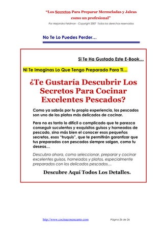 “Los Secretos Para Preparar Mermeladas y Jaleas
como un profesional”
Por Alejandra Feldman - Copyright 2007 Todos los derechos reservados
No Te Lo Puedes Perder…
Si Te Ha Gustado Este E-Book…
Ni Te Imaginas Lo Que Tengo Preparado Para Ti…
¿Te Gustaría Descubrir Los
Secretos Para Cocinar
Excelentes Pescados?
Como ya sabrás por tu propia experiencia, los pescados
son uno de los platos más delicados de cocinar.
Pero no es tanto lo difícil o complicado que te parezca
conseguir suculentos y exquisitos guisos y horneados de
pescado, sino más bien el conocer esos pequeños
secretos, esos “truquis”, que te permitirán garantizar que
tus preparados con pescados siempre salgan, como tu
deseas…
Descubra ahora, como seleccionar, preparar y cocinar
excelentes guisos, horneados y platos, especialmente
preparados con los delicados pescados…
Descubre Aquí Todos Los Detalles.
http://www.cocinaconencanto.com Página 26 de 26
 