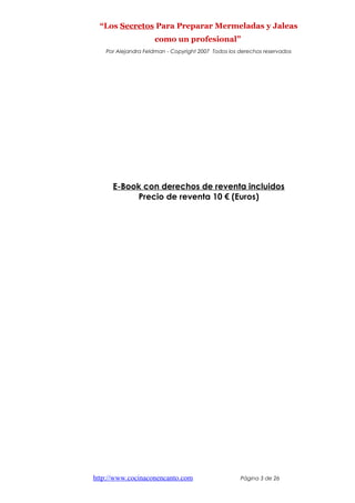 “Los Secretos Para Preparar Mermeladas y Jaleas
como un profesional”
Por Alejandra Feldman - Copyright 2007 Todos los derechos reservados
E-Book con derechos de reventa incluidos
Precio de reventa 10 € (Euros)
http://www.cocinaconencanto.com Página 3 de 26
 