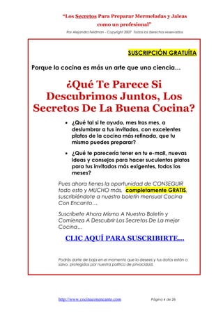 “Los Secretos Para Preparar Mermeladas y Jaleas
como un profesional”
Por Alejandra Feldman - Copyright 2007 Todos los derechos reservados
SUSCRIPCIÓN GRATUÍTA
Porque la cocina es más un arte que una ciencia…
¿Qué Te Parece Si
Descubrimos Juntos, Los
Secretos De La Buena Cocina?
• ¿Qué tal si te ayudo, mes tras mes, a
deslumbrar a tus invitados, con excelentes
platos de la cocina más refinada, que tu
mismo puedes preparar?
• ¿Qué te parecería tener en tu e-mail, nuevas
ideas y consejos para hacer suculentos platos
para tus invitados más exigentes, todos los
meses?
Pues ahora tienes la oportunidad de CONSEGUIR
todo esto y MUCHO más, completamente GRATIS,
suscribiéndote a nuestro boletín mensual Cocina
Con Encanto…
Suscríbete Ahora Mismo A Nuestro Boletín y
Comienza A Descubrir Los Secretos De La mejor
Cocina…
CLIC AQUÍ PARA SUSCRIBIRTE…
Podrás darte de baja en el momento que lo desees y tus datos están a
salvo, protegidos por nuestra política de privacidad.
http://www.cocinaconencanto.com Página 4 de 26
 