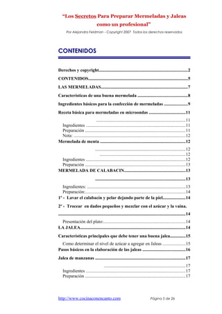 “Los Secretos Para Preparar Mermeladas y Jaleas
como un profesional”
Por Alejandra Feldman - Copyright 2007 Todos los derechos reservados
CONTENIDOS
Derechos y copyright...............................................................................2
CONTENIDOS.........................................................................................5
LAS MERMELADAS.............................................................................7
Características de una buena mermelada ............................................8
Ingredientes básicos para la confección de mermeladas .....................9
Receta básica para mermeladas en microondas ................................11
...............................................................................11
Ingredientes .........................................................................................11
Preparación .........................................................................................11
Nota: ....................................................................................................12
Mermelada de menta ............................................................................12
................................................................................12
............................................................................12
Ingredientes .........................................................................................12
Preparación .........................................................................................13
MERMELADA DE CALABACIN.......................................................13
................................................................................13
Ingredientes: ........................................................................................13
Preparación:.........................................................................................14
1º - Lavar el calabacín y pelar dejando parte de la piel....................14
2º - Trocear en dados pequeños y mezclar con el azúcar y la vaina.
.................................................................................................................14
Presentación del plato:.........................................................................14
LA JALEA..............................................................................................14
Características principales que debe tener una buena jalea..............15
Como determinar el nivel de azúcar a agregar en Jaleas ....................15
Pasos básicos en la elaboración de las jaleas ......................................16
Jalea de manzanas ................................................................................17
........................................................................17
Ingredientes .........................................................................................17
Preparación .........................................................................................17
http://www.cocinaconencanto.com Página 5 de 26
 