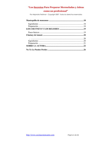 “Los Secretos Para Preparar Mermeladas y Jaleas
como un profesional”
Por Alejandra Feldman - Copyright 2007 Todos los derechos reservados
Mantequilla de manzanas ....................................................................18
Ingredientes .........................................................................................18
Preparación..........................................................................................18
LOS CHUTNEYS Y LOS RELISHES ...............................................19
Pasos básicos .......................................................................................19
Chutney de tomate ................................................................................20
, ........................................................................................................20
Ingredientes .........................................................................................20
Preparación .........................................................................................21
SOBRE LA AUTORA...........................................................................22
No Te Lo Puedes Perder…....................................................................26
http://www.cocinaconencanto.com Página 6 de 26
 