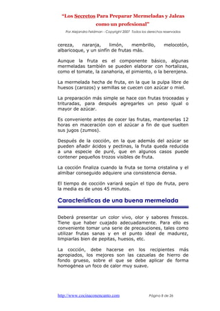“Los Secretos Para Preparar Mermeladas y Jaleas
como un profesional”
Por Alejandra Feldman - Copyright 2007 Todos los derechos reservados
cereza, naranja, limón, membrillo, melocotón,
albaricoque, y un sinfín de frutas más.
Aunque la fruta es el componente básico, algunas
mermeladas también se pueden elaborar con hortalizas,
como el tomate, la zanahoria, el pimiento, o la berenjena.
La mermelada hecha de fruta, en la que la pulpa libre de
huesos (carozos) y semillas se cuecen con azúcar o miel.
La preparación más simple se hace con frutas troceadas y
trituradas, para después agregarles un peso igual o
mayor de azúcar.
Es conveniente antes de cocer las frutas, mantenerlas 12
horas en maceración con el azúcar a fin de que suelten
sus jugos (zumos).
Después de la cocción, en la que además del azúcar se
pueden añadir ácidos y pectinas, la fruta queda reducida
a una especie de puré, que en algunos casos puede
contener pequeños trozos visibles de fruta.
La cocción finaliza cuando la fruta se torna cristalina y el
almíbar conseguido adquiere una consistencia densa.
El tiempo de cocción variará según el tipo de fruta, pero
la media es de unos 45 minutos.
Características de una buena mermelada
Deberá presentar un color vivo, olor y sabores frescos.
Tiene que haber cuajado adecuadamente. Para ello es
conveniente tomar una serie de precauciones, tales como
utilizar frutas sanas y en el punto ideal de madurez,
limpiarlas bien de pepitas, huesos, etc.
La cocción, debe hacerse en los recipientes más
apropiados, los mejores son las cazuelas de hierro de
fondo grueso, sobre el que se debe aplicar de forma
homogénea un foco de calor muy suave.
http://www.cocinaconencanto.com Página 8 de 26
 