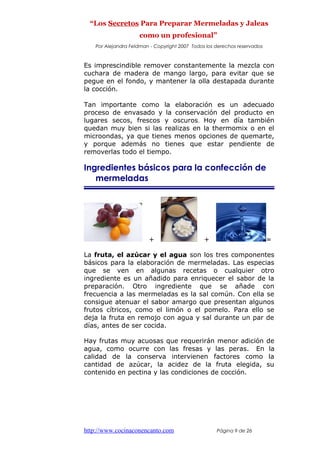“Los Secretos Para Preparar Mermeladas y Jaleas
como un profesional”
Por Alejandra Feldman - Copyright 2007 Todos los derechos reservados
Es imprescindible remover constantemente la mezcla con
cuchara de madera de mango largo, para evitar que se
pegue en el fondo, y mantener la olla destapada durante
la cocción.
Tan importante como la elaboración es un adecuado
proceso de envasado y la conservación del producto en
lugares secos, frescos y oscuros. Hoy en día también
quedan muy bien si las realizas en la thermomix o en el
microondas, ya que tienes menos opciones de quemarte,
y porque además no tienes que estar pendiente de
removerlas todo el tiempo.
Ingredientes básicos para la confección de
mermeladas
+ + =
La fruta, el azúcar y el agua son los tres componentes
básicos para la elaboración de mermeladas. Las especias
que se ven en algunas recetas o cualquier otro
ingrediente es un añadido para enriquecer el sabor de la
preparación. Otro ingrediente que se añade con
frecuencia a las mermeladas es la sal común. Con ella se
consigue atenuar el sabor amargo que presentan algunos
frutos cítricos, como el limón o el pomelo. Para ello se
deja la fruta en remojo con agua y sal durante un par de
días, antes de ser cocida.
Hay frutas muy acuosas que requerirán menor adición de
agua, como ocurre con las fresas y las peras. En la
calidad de la conserva intervienen factores como la
cantidad de azúcar, la acidez de la fruta elegida, su
contenido en pectina y las condiciones de cocción.
http://www.cocinaconencanto.com Página 9 de 26
 