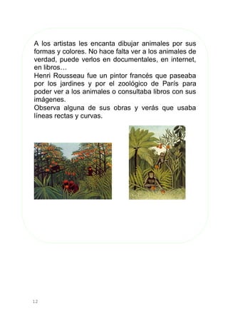 12
A los artistas les encanta dibujar animales por sus
formas y colores. No hace falta ver a los animales de
verdad, puede verlos en documentales, en internet,
en libros…
Henri Rousseau fue un pintor francés que paseaba
por los jardines y por el zoológico de París para
poder ver a los animales o consultaba libros con sus
imágenes.
Observa alguna de sus obras y verás que usaba
líneas rectas y curvas.
 