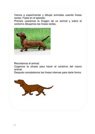 13
Vamos a experimentar y dibujar animales usando líneas
rectas. Fíjate en el ejemplo.
Primero usaremos la imagen de un animal y sobre el
contorno dibujamos las líneas rectas.
Recortamos el animal.
Cogemos la silueta para hacer el contorno del nuevo
animal.
Después completamos las líneas internas para darle forma.
 