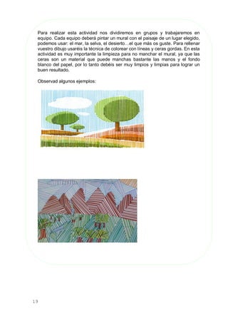 19
Para realizar esta actividad nos dividiremos en grupos y trabajaremos en
equipo. Cada equipo deberá pintar un mural con el paisaje de un lugar elegido,
podemos usar: el mar, la selva, el desierto…el que más os guste. Para rellenar
vuestro dibujo usaréis la técnica de colorear con líneas y ceras gordas. En esta
actividad es muy importante la limpieza para no manchar el mural, ya que las
ceras son un material que puede manchas bastante las manos y el fondo
blanco del papel, por lo tanto debéis ser muy limpios y limpias para lograr un
buen resultado.
Observad algunos ejemplos:
 