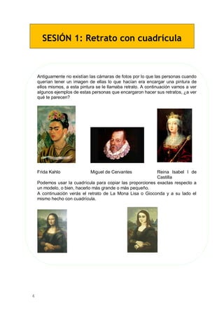 4
SESIÓN 1: Retrato con cuadrícula
Antiguamente no existían las cámaras de fotos por lo que las personas cuando
querían tener un imagen de ellas lo que hacían era encargar una pintura de
ellos mismos, a esta pintura se le llamaba retrato. A continuación vamos a ver
algunos ejemplos de estas personas que encargaron hacer sus retratos, ¿a ver
qué te parecen?
Frida Kahlo Miguel de Cervantes Reina Isabel I de
Castilla
Podemos usar la cuadrícula para copiar las proporciones exactas respecto a
un modelo, o bien, hacerlo más grande o más pequeño.
A continuación verás el retrato de La Mona Lisa o Gioconda y a su lado el
mismo hecho con cuadrícula.
 