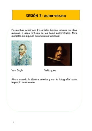8
SESIÓN 2: Autorretrato
En muchas ocasiones los artistas hacían retratos de ellos
mismos, a asas pinturas se les llama autorretratos. Mira
ejemplos de algunos autorretratos famosos:
Van Gogh Velázquez
Ahora usando la técnica anterior y con tu fotografía harás
tu propio autorretrato.
 