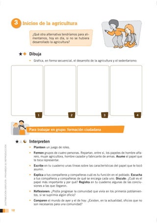 3 Inicios de la agricultura
                                                             ¿Qué otra alternativa tendríamos para ali-
                                                             mentarnos, hoy en día, si no se hubiera
                                                             desarrollado la agricultura?


                                                           Dibuja
                                                             Grafica, en forma secuencial, el desarrollo de la agricultura y el sedentarismo:




                                                                1                          2                       3                        4



                                                           Para trabajar en grupo: formación ciudadana


                                                           Interpreten
DISTRIBUCIÓN GRATUITA - PROHIBIDA SU REPRODUCCIÓN




                                                             Planteen un juego de roles.
                                                             Formen grupos de cuatro personas. Repartan, entre sí, los papeles de hombre alfa-
                                                             rero, mujer agricultora, hombre cazador y fabricante de armas. Asume el papel que
                                                             te toca representar.
                                                             Escribe en tu cuaderno unas líneas sobre las características del papel que te tocó
                                                             asumir.
                                                             Explica a tus compañeros y compañeras cuál es tu función en el poblado. Escucha
                                                             a tus compañeros y compañeras de qué se encarga cada uno. Discute: ¿Cuál es el
                                                             papel más importante y por qué? Registra en tu cuaderno algunas de las conclu-
                                                             siones a las que llegaron.
                                                             Reflexionen: ¿Podía progresar la comunidad que vivía en los primeros poblamien-
                                                             tos, si se suprimía algún oficio?
                                                             Comparen el mundo de ayer y el de hoy: ¿Existen, en la actualidad, oficios que no
                                                             son necesarios para una comunidad?

                                                    10
 