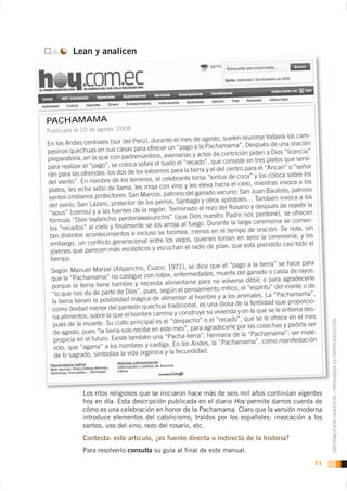 Lean y analicen




PACHAMAMA
                                                                                                             cam-
                                                                  de agosto, suelen reunirse todavía los
En los Andes      centrales (sur del Perú), durante el mes                                     s de una oración
                                                  cer un “pago a la Pachamama”. Despué
pesinos quechuas en sus casas para ofre                                                        a Dios “licencia”
                                                     avemarías y actos de contrición piden
       aratoria, en la que con padrenuestros,                                                                     i-
prep                                                              ado”, que consiste en tres platos que serv
para realizar     el “pago”, se coloca sobre el suelo el “rec                              el “Ancari” o “señor
                                                 emos para la tierra y el del centro para
rán para las ofrendas: los dos de los extr                                               y los coloca sobre los
                                               , el celebrante toma “kintus de coca”
del viento”. En nombre de los terrenos                                                                    ca a los
                                                             y les eleva hacia el cielo, mientras invo
platos, les     echa sebo de llama, les moja con vino                                       n Bautista, patrono
                                              cos, patrono del ganado vacuno; San Jua
santos cristianos protectores: San Mar                                                         bién invoca a los
                                                 perros; Santiago y otros apóstoles… Tam
 del ovino; San Lázaro, protector de los                                                                 repetir la
                                                            inado el rezo del Rosario y después de
 “apus”     (cerros) y a las fuentes de la región. Term                                         one), se ofrecen
                                                    his” (que Dios nuestro Padre nos perd
 fórmula “Dios taytanchis perdonawasunc                                                       monia se comen-
                                                los arroja al fuego. Durante la larga cere
 los “recados” al cielo y finalmente se                                                              Se nota, sin
                                                      bromea, menos en el tiempo de oración.
 tan   distintos acontecimientos e incluso se                                                              ia, y los
                                                               s, quienes toman en serio la ceremon
 embargo,       un conflicto generacional entre los viejo                                       dido casi todo el
                                                  escuchan el radio de pilas, que está pren
  jóvenes que parecen más escépticos y
  tiempo.
                                                                                                 a” se hace para
                                                       1971), se dice que el “pago a la tierr
  Seg  ún Manuel Marzal (Allpanchis, Cuzco,                                                               de rayos;
                                                              rmedades, muerte del ganado o caída
   que la “Pa    chamama” no castigue con robos, enfe                                           para agradecerle
                                                     alimentarse para no volverse débil; o
   porque la tierra tiene hambre y necesita                                                      ” del monte o de
                                                   según el pensamiento mítico, el “espíritu
   “lo que nos da de parte de Dios”, pues,                                                             chamama”,
                                                         entar al hombre y a los animales. La “Pa
   la tierr a tienen la posibilidad mágica de alim                                               d que proporcio-
                                                    a tradicional, es una diosa de la fertilida
   como deidad menor del panteón quechu                                                         se le entierra des-
                                                     ina y construye su vivienda y en la que
   na alimentos, sobre la que el hombre cam                                                          ce en el mes
                                                        “despacho” o el “recado”, que se le ofre

                                                                                                                        DISTRIBUCIÓN GRATUITA - PROHIBIDA SU REPRODUCCIÓN
        s de la muerte. Su culto principal es el                                                                  ser
    pué                                                               agradecerle por las cosechas y pedirle
    de agosto, pue    s “la tierra solo recibe en este mes”, para                               mama”: ser malé-
                                                     “Pacha-tierra”, hermana de la “Pacha
    propicia en el futuro. Existe también una                                                        manifestación
                                                         En los Andes, la “Pachamama”, como
    volo , que “agarra” a los hombres y castiga.
                                                     y la fecundidad.
    de lo sagrado, simboliza la vida orgánica




               Los ritos religiosos que se iniciaron hace más de seis mil años continúan vigentes
               hoy en día. Esta descripción publicada en el diario Hoy permite darnos cuenta de
               cómo es una celebración en honor de la Pachamama. Claro que la versión moderna
               introduce elementos del catolicismo, traídos por los españoles: invocación a los
               santos, uso del vino, rezo del rosario, etc.
               Contesta: este artículo, ¿es fuente directa o indirecta de la historia?
               Para resolverlo consulta su guía al final de este manual.
                                                                                                                   11
 
