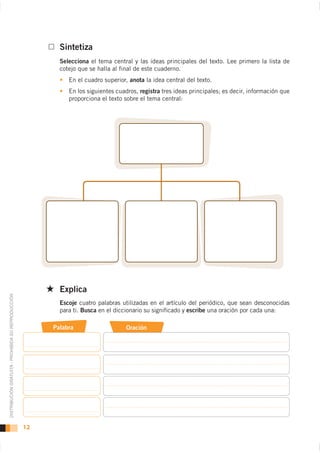 Sintetiza
                                                           Selecciona el tema central y las ideas principales del texto. Lee primero la lista de
                                                           cotejo que se halla al final de este cuaderno.
                                                              En el cuadro superior, anota la idea central del texto.
                                                              En los siguientes cuadros, registra tres ideas principales; es decir, información que
                                                              proporciona el texto sobre el tema central:




                                                           Explica
DISTRIBUCIÓN GRATUITA - PROHIBIDA SU REPRODUCCIÓN




                                                           Escoje cuatro palabras utilizadas en el artículo del periódico, que sean desconocidas
                                                           para ti. Busca en el diccionario su significado y escribe una oración por cada una:

                                                         Palabra                    Oración




                                                    12
 