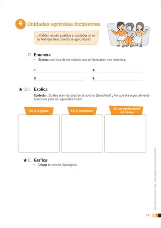 4 Unidades agrícolas incipientes
            ¿Podrían existir pueblos y ciudades si no
            se hubiese descubierto la agricultura?



       Enumera
            Elabora una lista de los objetos que se fabricaban con cerámica:


       1.                                          3.

       2.                                          4.


       Explica
       Contesta: ¿Cuáles eran los usos de la concha Spondylus? ¿Por qué era especialmente
       apreciada para los siguientes fines?


                                                                   En las predicciones
    En lo religioso                En lo económico                     del tiempo




                                                                                              DISTRIBUCIÓN GRATUITA - PROHIBIDA SU REPRODUCCIÓN

       Grafica
            Dibuja la concha Spondylus:




                                                                                         13
 